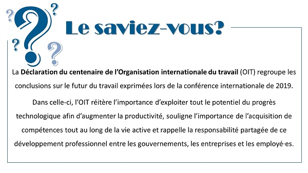 Le saviez-vous? La Déclaration du centenaire de l’Organisation internationale du travail (OIT) regroupe les conclusions sur le futur du travail exprimées lors de la conférence internationale de 2019.
Dans celle-ci, l’OIT réitère l’importance d’exploiter tout le potentiel du progrès technologique afin d’augmenter la productivité, souligne l’importance de l’acquisition de compétences tout au long de la vie active et rappelle la responsabilité partagée de ce développement professionnel entre les gouvernements, les entreprises et les employé·es.