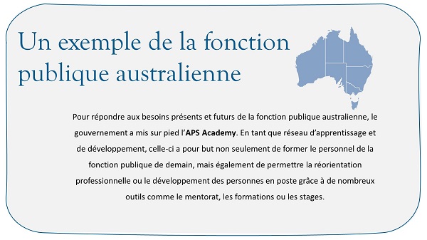 Un exemple de la fonction publique australienne. Pour répondre aux besoins présents et futurs de la fonction publique australienne, le gouvernement a mis sur pied l’APS Academy. En tant que réseau d’apprentissage et de développement, celle-ci a pour but non seulement de former le personnel de la fonction publique de demain, mais également de permettre la réorientation professionnelle ou le développement des personnes en poste grâce à de nombreux outils comme le mentorat, les formations ou les stages.