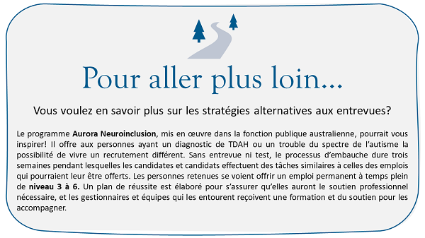 Pour aller plus loin
Vous voulez en savoir plus sur les stratégies alternatives aux entrevues. Le programme Aurora Neuroinclusion, mis en œuvre dans la fonction publique australienne, pourrait vous inspirer! Il offre aux personnes ayant un diagnostic de TDAH ou un trouble du spectre de l’autisme la possibilité de vivre un recrutement différent. Sans entrevue ni test, le processus d’embauche dure trois semaines pendant lesquelles les candidates et candidats effectuent des tâches similaires à celles des emplois qui pourraient leur être offerts. Les personnes retenues se voient offrir un emploi permanent à temps plein de niveau 3 à 6. Un plan de réussite est élaboré pour s’assurer qu’elles auront le soutien professionnel nécessaire, et les gestionnaires et équipes qui les entourent reçoivent une formation et du soutien pour les accompagner.